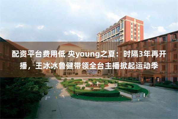 配资平台费用低 央young之夏：时隔3年再开播，王冰冰鲁健带领全台主播掀起运动季