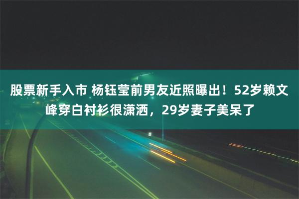 股票新手入市 杨钰莹前男友近照曝出！52岁赖文峰穿白衬衫很潇洒，29岁妻子美呆了