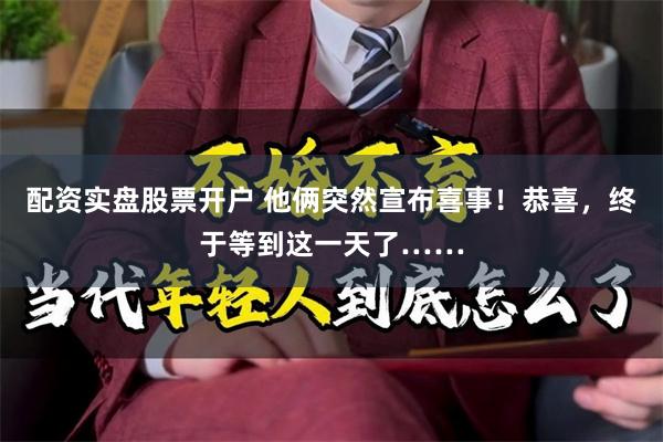 配资实盘股票开户 他俩突然宣布喜事！恭喜，终于等到这一天了……