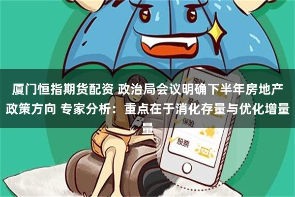 厦门恒指期货配资 政治局会议明确下半年房地产政策方向 专家分析：重点在于消化存量与优化增量