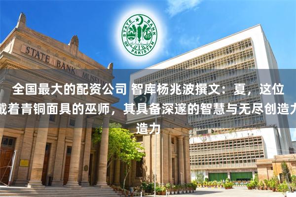 全国最大的配资公司 智库杨兆波撰文：夏，这位戴着青铜面具的巫师，其具备深邃的智慧与无尽创造力