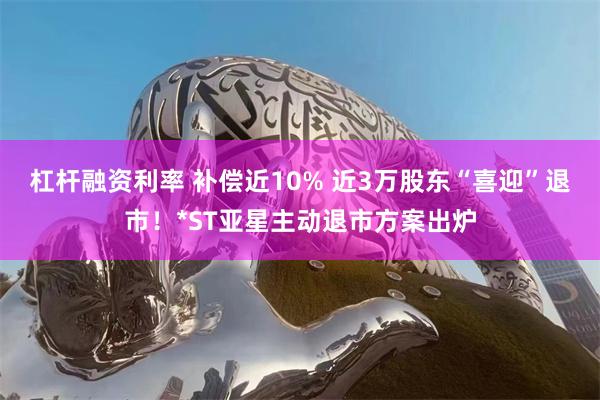 杠杆融资利率 补偿近10% 近3万股东“喜迎”退市！*ST亚星主动退市方案出炉