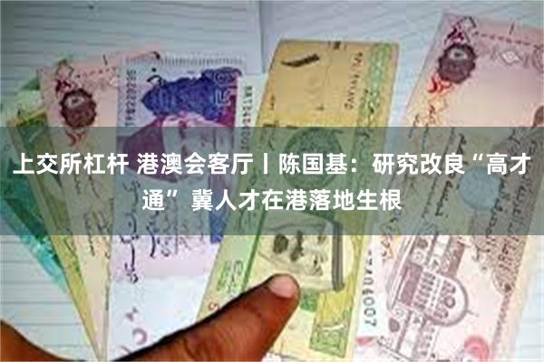 上交所杠杆 港澳会客厅丨陈国基：研究改良“高才通” 冀人才在港落地生根