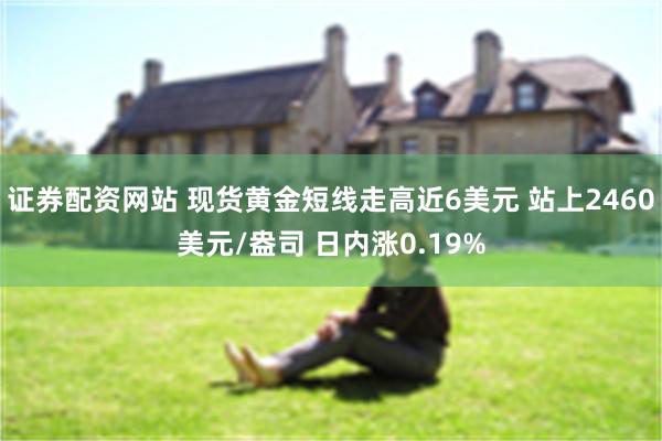 证券配资网站 现货黄金短线走高近6美元 站上2460美元/盎司 日内涨0.19%