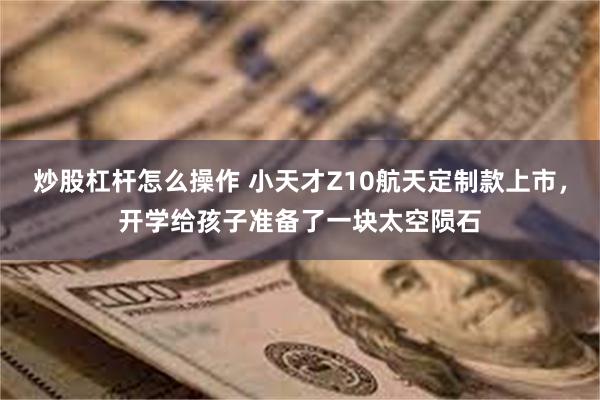 炒股杠杆怎么操作 小天才Z10航天定制款上市，开学给孩子准备了一块太空陨石