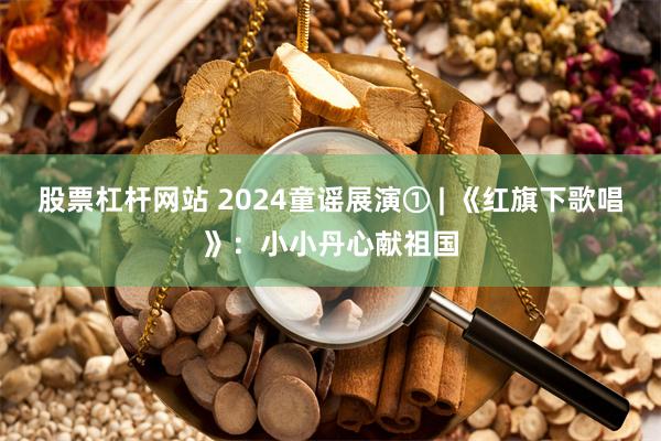 股票杠杆网站 2024童谣展演① | 《红旗下歌唱》：小小丹心献祖国