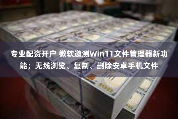 专业配资开户 微软邀测Win11文件管理器新功能；无线浏览、复制、删除安卓手机文件