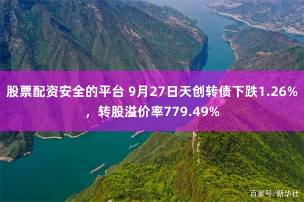 股票配资安全的平台 9月27日天创转债下跌1.26%，转股溢价率779.49%