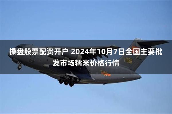 操盘股票配资开户 2024年10月7日全国主要批发市场糯米价格行情