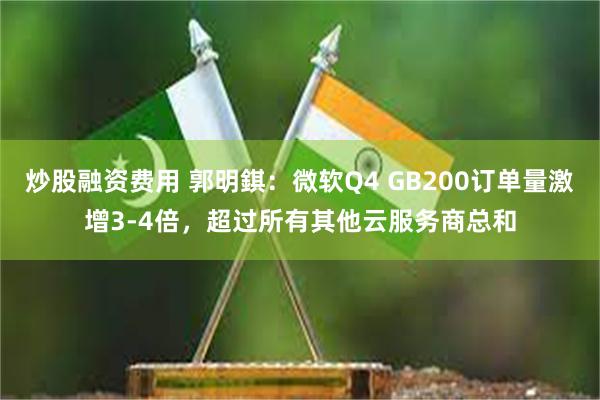 炒股融资费用 郭明錤：微软Q4 GB200订单量激增3-4倍，超过所有其他云服务商总和