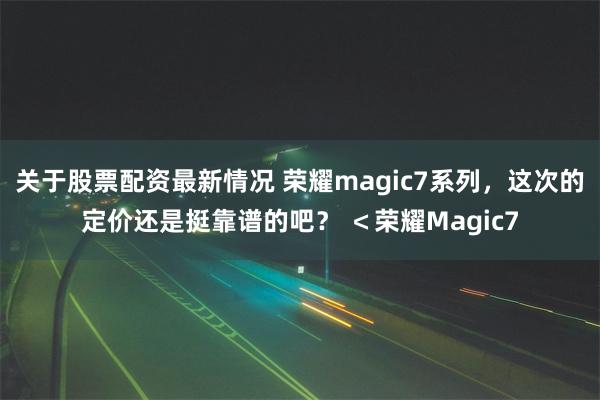 关于股票配资最新情况 荣耀magic7系列，这次的定价还是挺靠谱的吧？ ＜荣耀Magic7