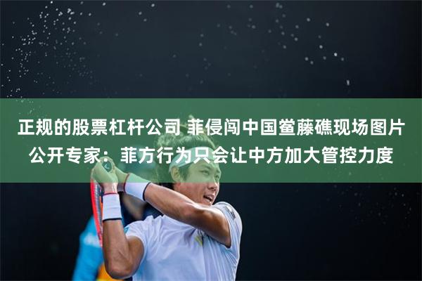 正规的股票杠杆公司 菲侵闯中国鲎藤礁现场图片公开专家：菲方行为只会让中方加大管控力度