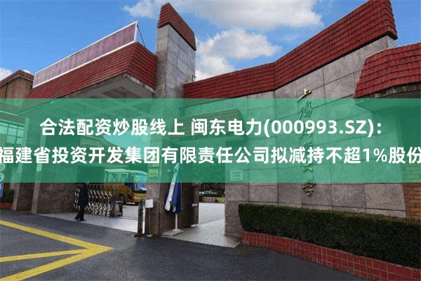 合法配资炒股线上 闽东电力(000993.SZ)：福建省投资开发集团有限责任公司拟减持不超1%股份