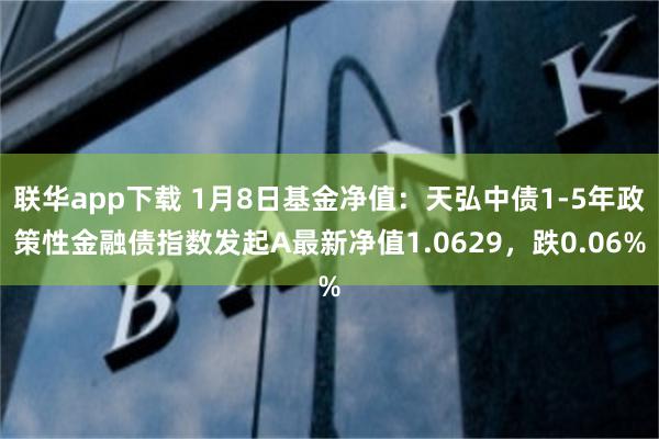 联华app下载 1月8日基金净值：天弘中债1-5年政策性金融债指数发起A最新净值1.0629，跌0.06%