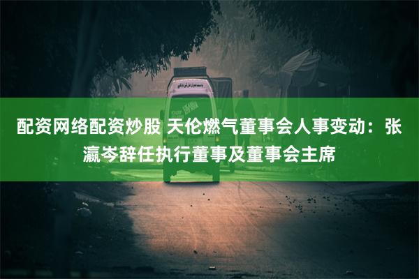 配资网络配资炒股 天伦燃气董事会人事变动：张瀛岑辞任执行董事及董事会主席