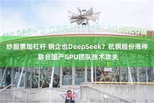 炒股票加杠杆 钢企也DeepSeek？杭钢股份涨停 联合国产GPU团队技术攻关