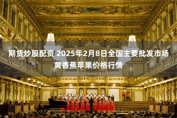 期货炒股配资 2025年2月8日全国主要批发市场黄香蕉苹果价格行情