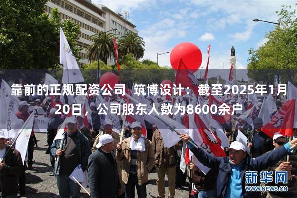 靠前的正规配资公司  筑博设计：截至2025年1月20日，公司股东人数为8600余户