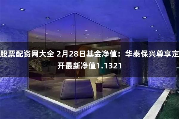 股票配资网大全 2月28日基金净值：华泰保兴尊享定开最新净值1.1321