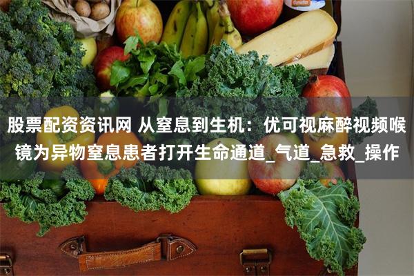 股票配资资讯网 从窒息到生机：优可视麻醉视频喉镜为异物窒息患者打开生命通道_气道_急救_操作