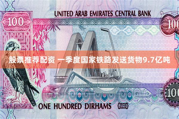 股票推荐配资 一季度国家铁路发送货物9.7亿吨